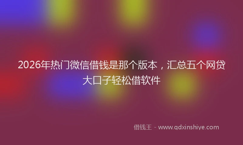2026年热门微信借钱是那个版本，汇总五个网贷大口子轻松借软件