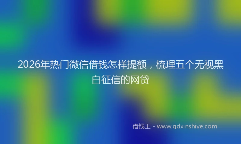 2026年热门微信借钱怎样提额，梳理五个无视黑白征信的网贷