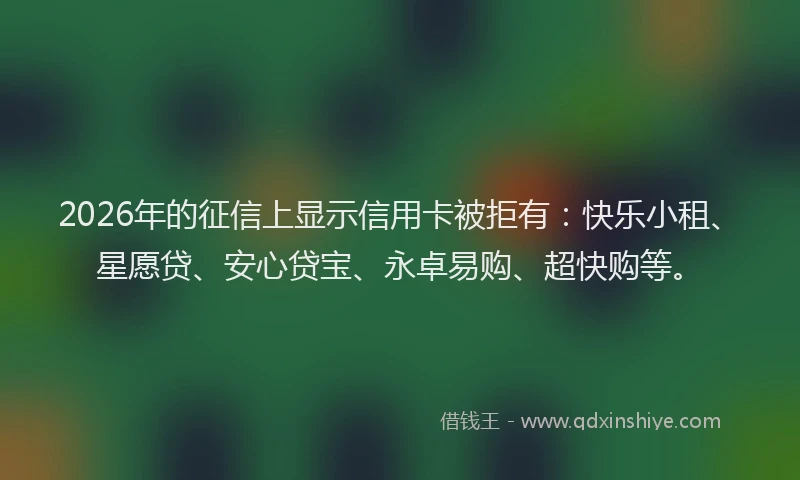 2026年的征信上显示信用卡被拒有：快乐小租、星愿贷、安心贷宝、永卓易购、超快购等。