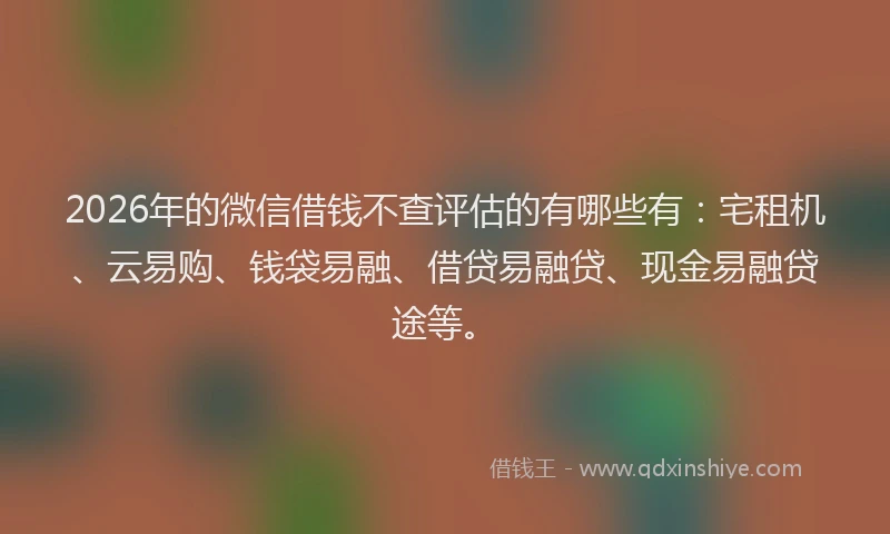 2026年的微信借钱不查评估的有哪些有：宅租机、云易购、钱袋易融、借贷易融贷、现金易融贷途等。