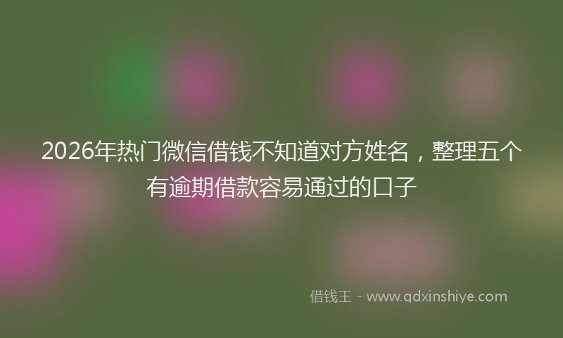 2026年热门微信借钱不知道对方姓名，整理五个有逾期借款容易通过的口子