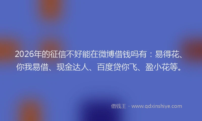 2026年的征信不好能在微博借钱吗有：易得花、你我易借、现金达人、百度贷你飞、盈小花等。