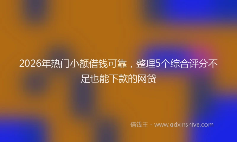 2026年热门小额借钱可靠，整理5个综合评分不足也能下款的网贷