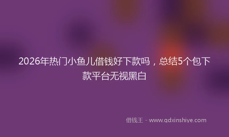 2026年热门小鱼儿借钱好下款吗，总结5个包下款平台无视黑白