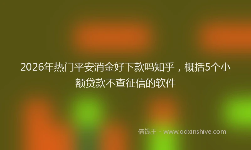 2026年热门平安消金好下款吗知乎，概括5个小额贷款不查征信的软件