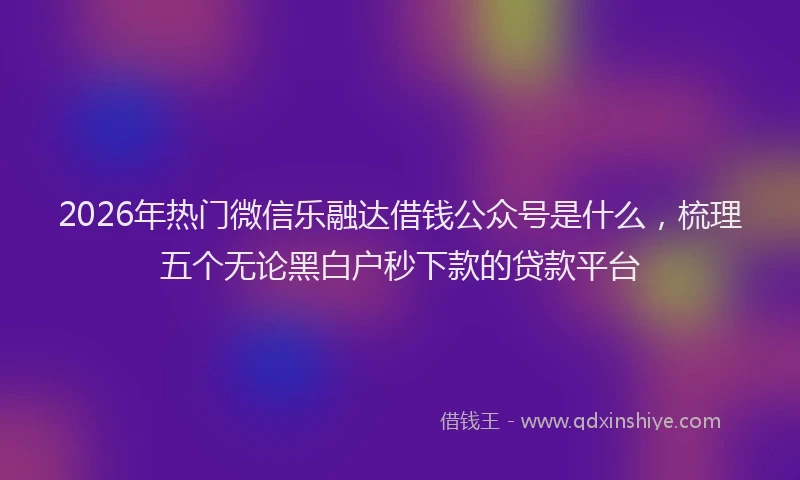 2026年热门微信乐融达借钱公众号是什么，梳理五个无论黑白户秒下款的贷款平台