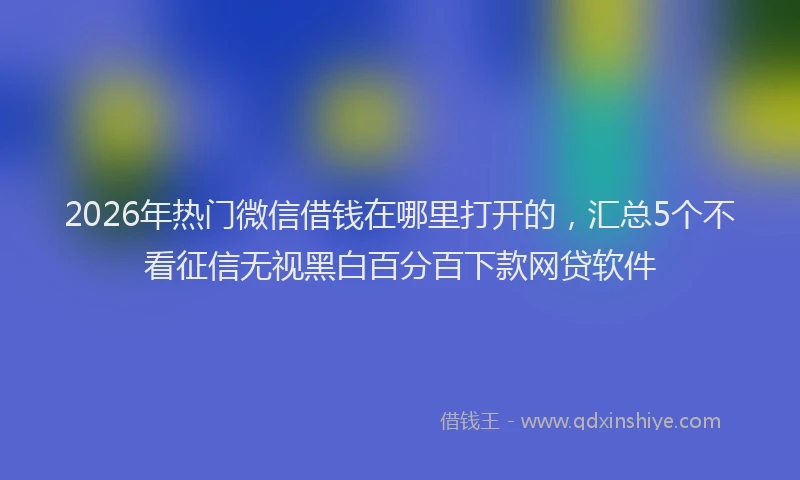 2026年热门微信借钱在哪里打开的,汇总5个不看征信无视黑白百分百下款网贷软件