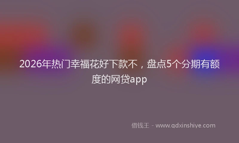2026年热门幸福花好下款不，盘点5个分期有额度的网贷app