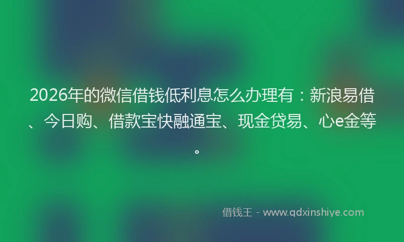 2026年的微信借钱低利息怎么办理有：新浪易借、今日购、借款宝快融通宝、现金贷易、心e金等。
