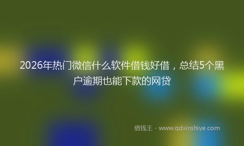 2026年热门微信什么软件借钱好借，总结5个黑户逾期也能下款的网贷