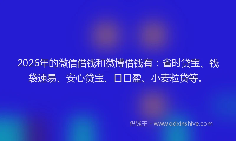 2026年的微信借钱和微博借钱有：省时贷宝、钱袋速易、安心贷宝、日日盈、小麦粒贷等。