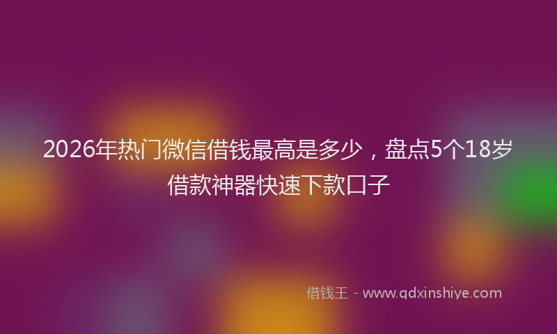 2026年热门微信借钱最高是多少，盘点5个18岁借款神器快速下款口子