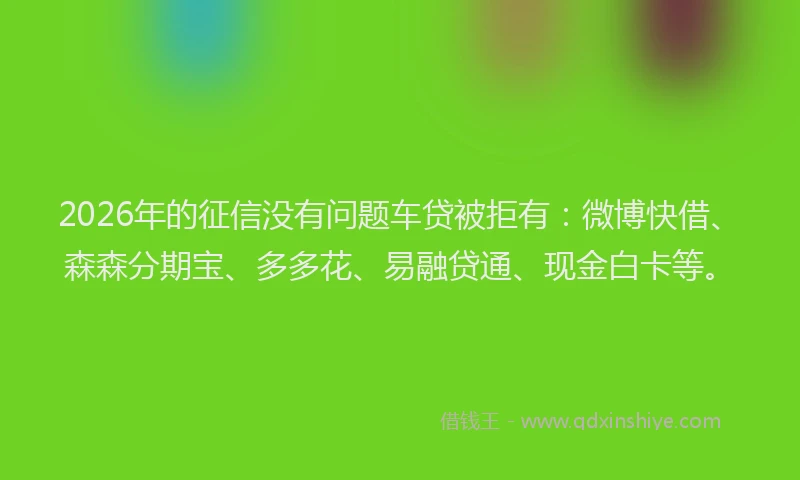 2026年的征信没有问题车贷被拒有：微博快借、森森分期宝、多多花、易融贷通、现金白卡等。