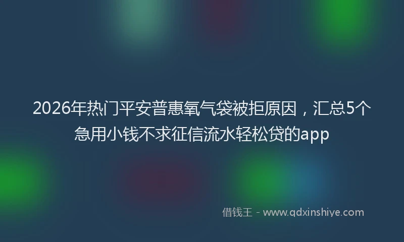 2026年热门平安普惠氧气袋被拒原因，汇总5个急用小钱不求征信流水轻松贷的app