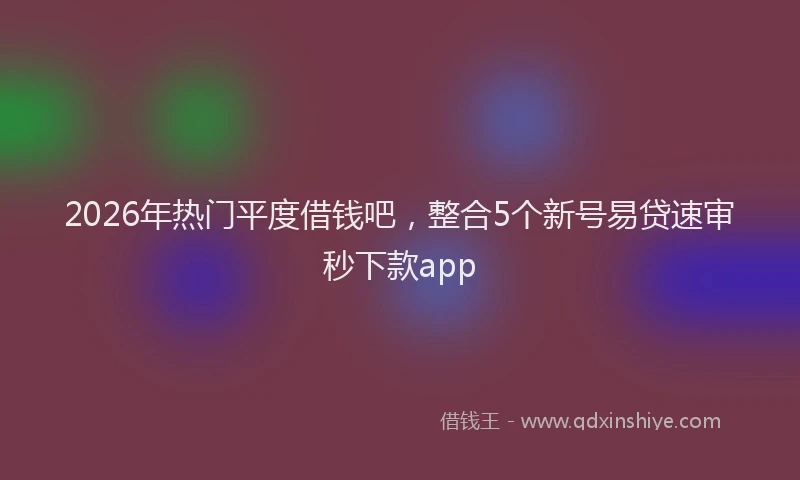 2026年热门平度借钱吧，整合5个新号易贷速审秒下款app