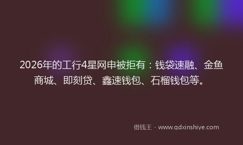 2026年的工行4星网申被拒有：钱袋速融、金鱼商城、即刻贷、鑫速钱包、石榴钱包等。