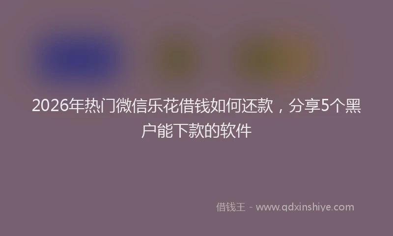 2026年热门微信乐花借钱如何还款，分享5个黑户能下款的软件