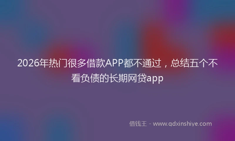 2026年热门很多借款APP都不通过，总结五个不看负债的长期网贷app
