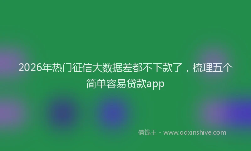 2026年热门征信大数据差都不下款了，梳理五个简单容易贷款app