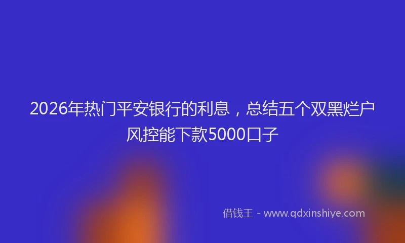 2026年热门平安银行的利息，总结五个双黑烂户风控能下款5000口子