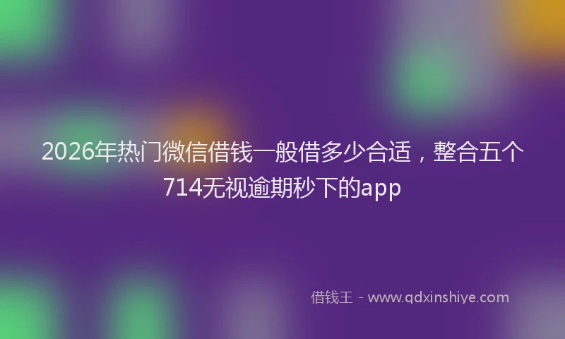 2026年热门微信借钱一般借多少合适，整合五个714无视逾期秒下的app