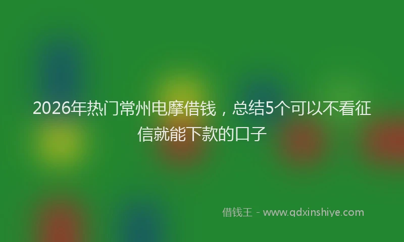2026年热门常州电摩借钱，总结5个可以不看征信就能下款的口子