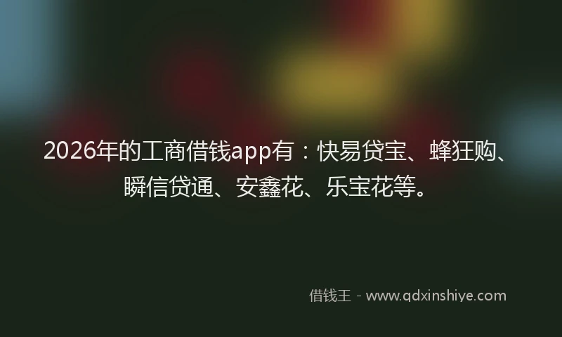 2026年的工商借钱app有：快易贷宝、蜂狂购、瞬信贷通、安鑫花、乐宝花等。