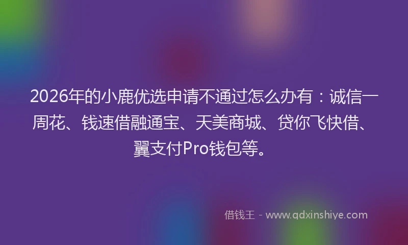 2026年的小鹿优选申请不通过怎么办有：诚信一周花、钱速借融通宝、天美商城、贷你飞快借、翼支付Pro钱包等。