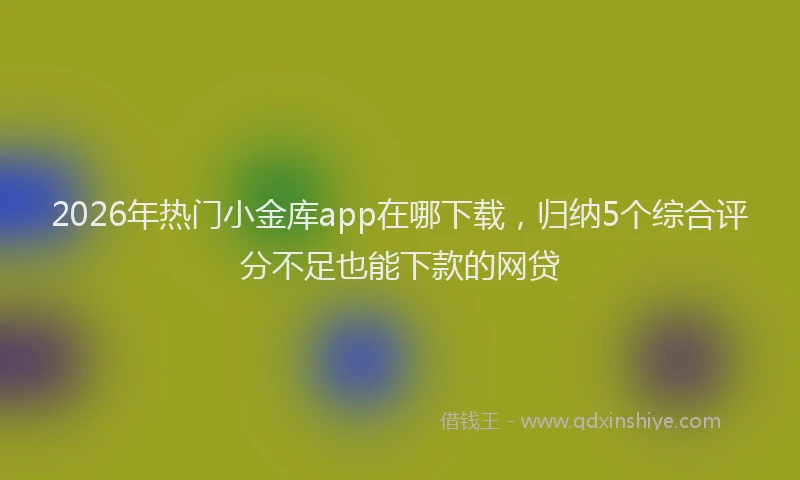 2026年热门小金库app在哪下载，归纳5个综合评分不足也能下款的网贷
