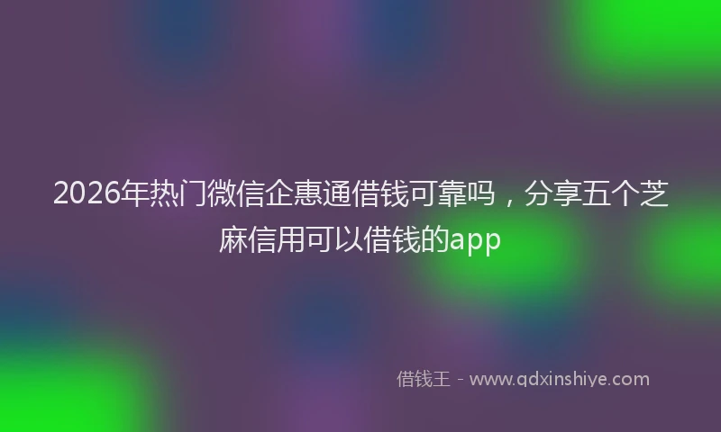2026年热门微信企惠通借钱可靠吗，分享五个芝麻信用可以借钱的app