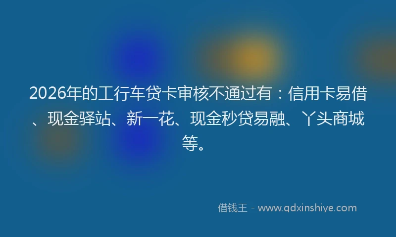 2026年的工行车贷卡审核不通过有：信用卡易借、现金驿站、新一花、现金秒贷易融、丫头商城等。