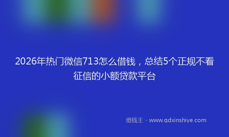 2026年热门微信713怎么借钱，总结5个正规不看征信的小额贷款平台