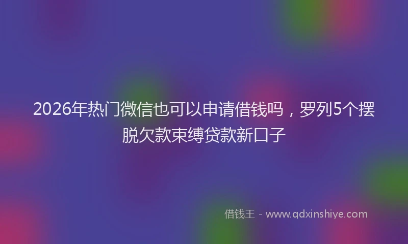 2026年热门微信也可以申请借钱吗，罗列5个摆脱欠款束缚贷款新口子