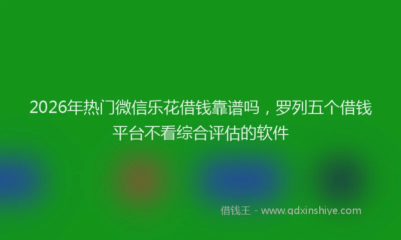 2026年热门微信乐花借钱靠谱吗，罗列五个借钱平台不看综合评估的软件