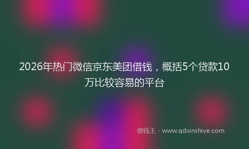 2026年热门微信京东美团借钱，概括5个贷款10万比较容易的平台