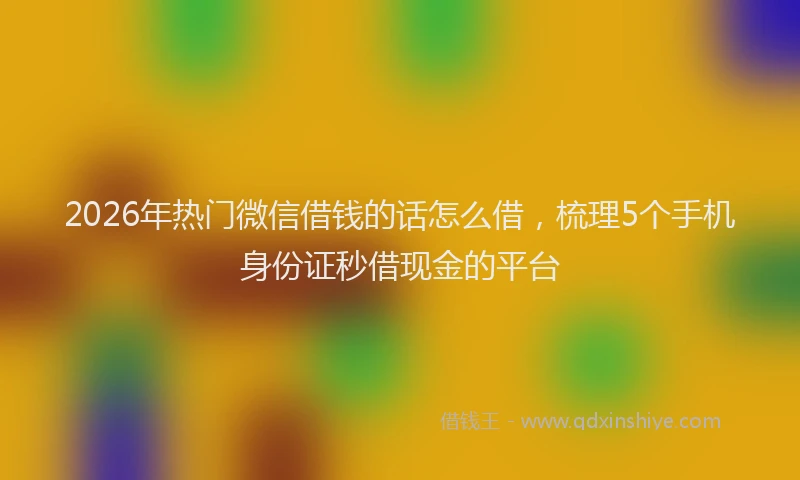 2026年热门微信借钱的话怎么借，梳理5个手机身份证秒借现金的平台