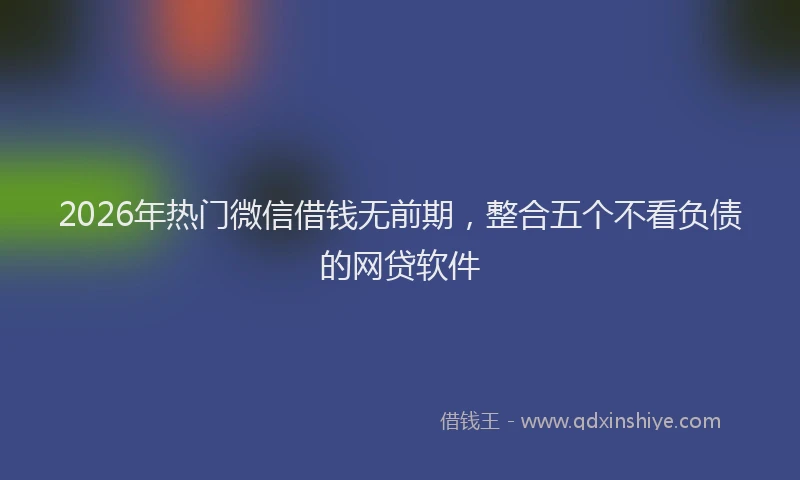 2026年热门微信借钱无前期，整合五个不看负债的网贷软件