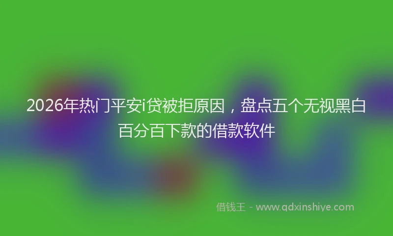 2026年热门平安i贷被拒原因，盘点五个无视黑白百分百下款的借款软件