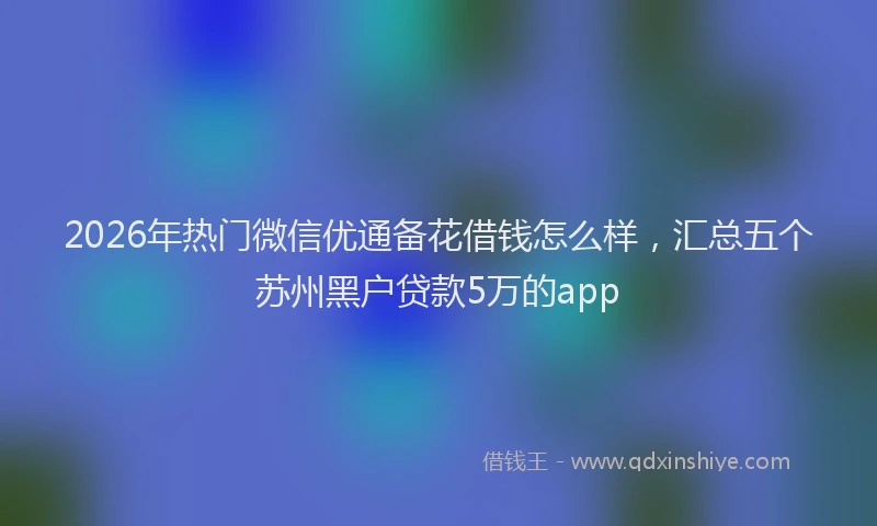 2026年热门微信优通备花借钱怎么样，汇总五个苏州黑户贷款5万的app