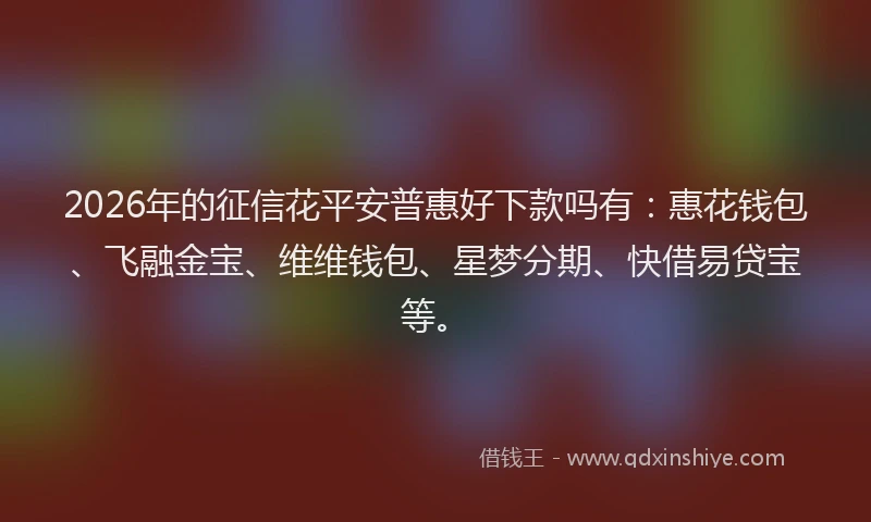 2026年的征信花平安普惠好下款吗有：惠花钱包、飞融金宝、维维钱包、星梦分期、快借易贷宝等。