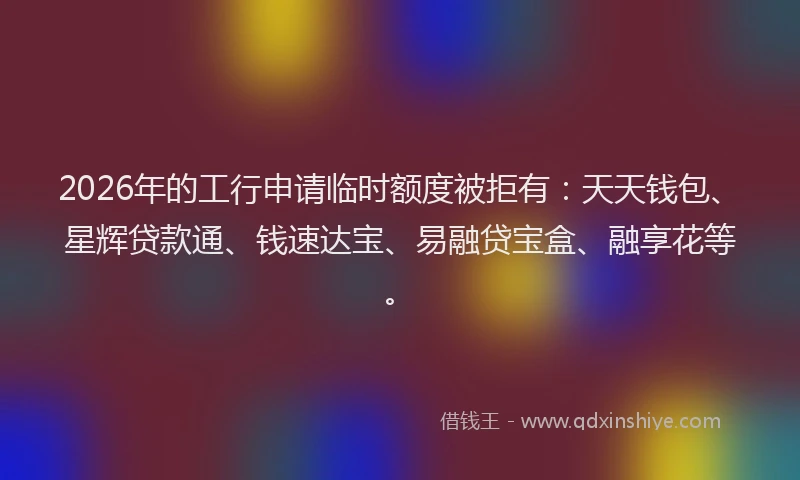 2026年的工行申请临时额度被拒有：天天钱包、星辉贷款通、钱速达宝、易融贷宝盒、融享花等。