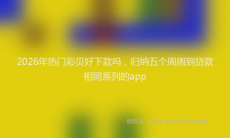 2026年热门彩贝好下款吗，归纳五个周周到贷款相同系列的app