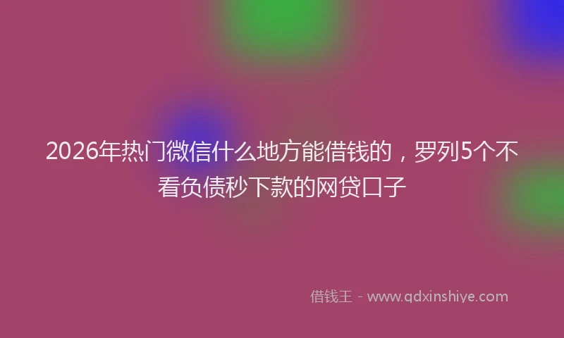 2026年热门微信什么地方能借钱的，罗列5个不看负债秒下款的网贷口子