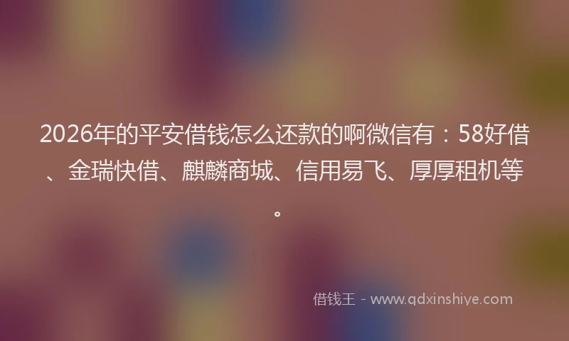 2026年的平安借钱怎么还款的啊微信有：58好借、金瑞快借、麒麟商城、信用易飞、厚厚租机等。