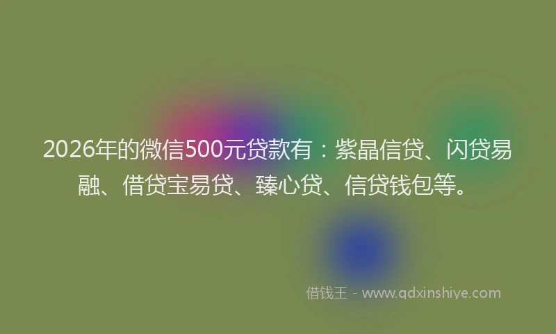 2026年的微信500元贷款有：紫晶信贷、闪贷易融、借贷宝易贷、臻心贷、信贷钱包等。