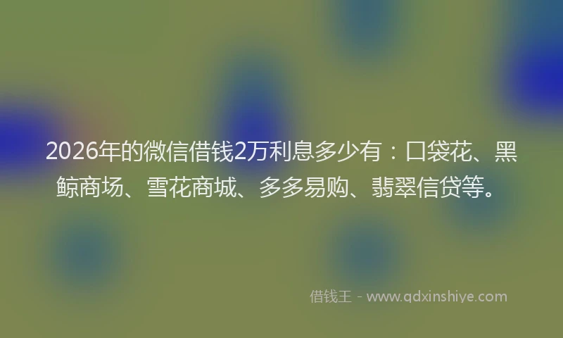2026年的微信借钱2万利息多少有：口袋花、黑鲸商场、雪花商城、多多易购、翡翠信贷等。