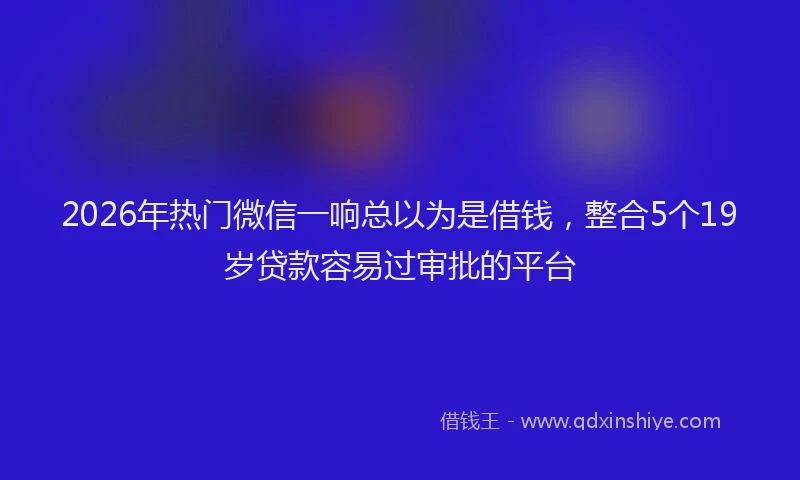 2026年热门微信一响总以为是借钱，整合5个19岁贷款容易过审批的平台