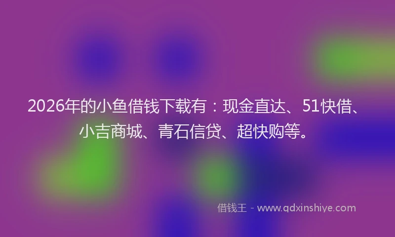 2026年的小鱼借钱下载有：现金直达、51快借、小吉商城、青石信贷、超快购等。