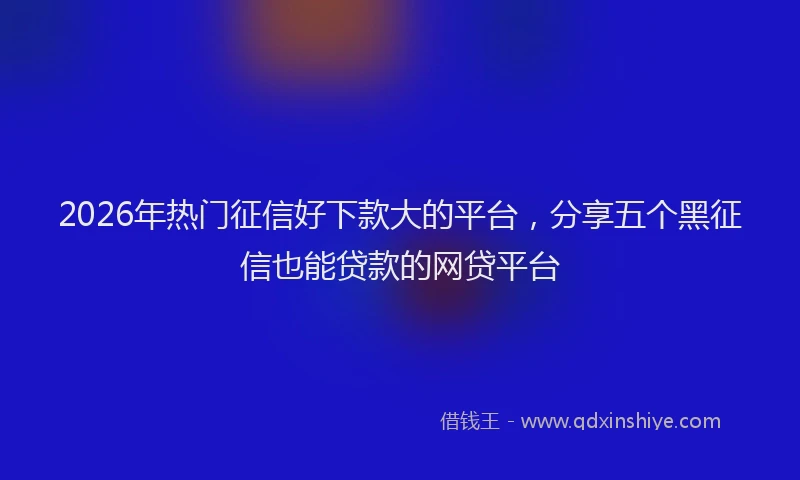 2026年热门征信好下款大的平台，分享五个黑征信也能贷款的网贷平台