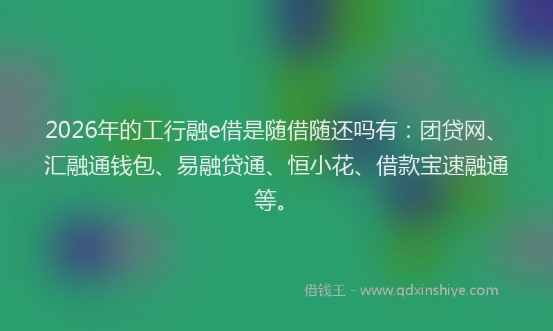 2026年的工行融e借是随借随还吗有：团贷网、汇融通钱包、易融贷通、恒小花、借款宝速融通等。